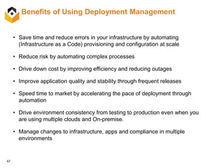 67
Benefits of Using Deployment Management
• Save time and reduce errors in your infrastructure by automating
(Infrastructure as a Code) provisioning and configuration at scale
• Reduce risk by automating complex processes
• Drive down cost by improving efficiency and reducing outages
• Improve application quality and stability through frequent releases
• Speed time to market by accelerating the pace of deployment through
automation
• Drive environment consistency from testing to production even when you
are using multiple clouds and On-premise.
• Manage changes to infrastructure, apps and compliance in multiple
environments
 