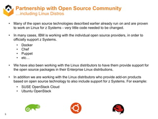 5
Partnership with Open Source Community
…including Linux Distros
• Many of the open source technologies described earlier already run on and are proven
to work on Linux for z Systems - very little code needed to be changed.
• In many cases, IBM is working with the individual open source providers, in order to
officially support z Systems.
• Docker
• Chef
• Puppet
• etc…
• We have also been working with the Linux distributors to have them provide support for
the open source packages in their Enterprise Linux distributions.
• In addition we are working with the Linux distributors who provide add-on products
based on open source technology to also include support for z Systems. For example:
• SUSE OpenStack Cloud
• Ubuntu OpenStack
 