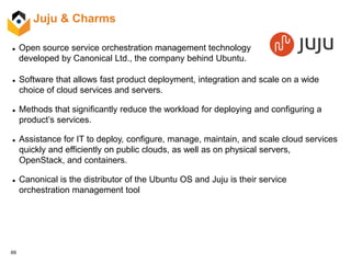 69
Juju & Charms
 Open source service orchestration management technology
developed by Canonical Ltd., the company behind Ubuntu.
 Software that allows fast product deployment, integration and scale on a wide
choice of cloud services and servers.
 Methods that significantly reduce the workload for deploying and configuring a
product’s services.
 Assistance for IT to deploy, configure, manage, maintain, and scale cloud services
quickly and efficiently on public clouds, as well as on physical servers,
OpenStack, and containers.
 Canonical is the distributor of the Ubuntu OS and Juju is their service
orchestration management tool
 