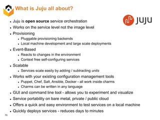 70
What is Juju all about?
 Juju is open source service orchestration
 Works on the service level not the image level
 Provisioning
 Pluggable provisioning backends
 Local machine development and large scale deployments
 Event-Based
 Reacts to changes in the environment
 Context free self-configuring services
 Scalable
 Services scale easily by adding / subtracting units
 Works with your existing configuration management tools
 Puppet, Chef, Salt, Ansible, Docker - all work inside charms
 Charms can be written in any language
 GUI and command line tool - allows you to experiment and visualize
 Service portability on bare metal, private / public cloud
 Offers a quick and easy environment to test services on a local machine
 Quickly deploys services - reduces days to minutes
 