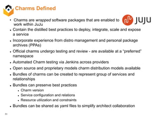71
Charms Defined
 Contain the distilled best practices to deploy, integrate, scale and expose
a service
 Incorporate experience from distro management and personal package
archives (PPAs)
 Official charms undergo testing and review - are available at a “preferred”
namespace
 Automated Charm testing via Jenkins across providers
 Open source and proprietary models charm distribution models available
 Bundles of charms can be created to represent group of services and
relationships
 Bundles can preserve best practices
 Charm version
 Service configuration and relations
 Resource utilization and constraints
 Bundles can be shared as yaml files to simplify architect collaboration
• Charms are wrapped software packages that are enabled to
work within JuJu
 