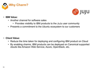72
Why Charm?
• IBM Value:
• Another channel for software sales
• Provides visibility to IBM products to the JuJu user community
• Presents a commitment to the Ubuntu ecosystem to our customers
• Client Value:
• Reduce the time taken for deploying and configuring IBM product on Cloud
• By enabling charms, IBM products can be deployed on Canonical supported
clouds like Amazon Web Service, Azure, OpenStack, etc.
 