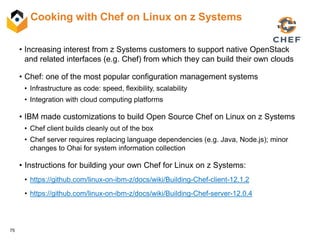 75
Cooking with Chef on Linux on z Systems
• Increasing interest from z Systems customers to support native OpenStack
and related interfaces (e.g. Chef) from which they can build their own clouds
• Chef: one of the most popular configuration management systems
• Infrastructure as code: speed, flexibility, scalability
• Integration with cloud computing platforms
• IBM made customizations to build Open Source Chef on Linux on z Systems
• Chef client builds cleanly out of the box
• Chef server requires replacing language dependencies (e.g. Java, Node.js); minor
changes to Ohai for system information collection
• Instructions for building your own Chef for Linux on z Systems:
• https://github.com/linux-on-ibm-z/docs/wiki/Building-Chef-client-12.1.2
• https://github.com/linux-on-ibm-z/docs/wiki/Building-Chef-server-12.0.4
 