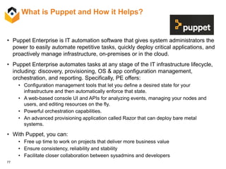 77
What is Puppet and How it Helps?
• Puppet Enterprise is IT automation software that gives system administrators the
power to easily automate repetitive tasks, quickly deploy critical applications, and
proactively manage infrastructure, on-premises or in the cloud.
• Puppet Enterprise automates tasks at any stage of the IT infrastructure lifecycle,
including: discovery, provisioning, OS & app configuration management,
orchestration, and reporting. Specifically, PE offers:
• Configuration management tools that let you define a desired state for your
infrastructure and then automatically enforce that state.
• A web-based console UI and APIs for analyzing events, managing your nodes and
users, and editing resources on the fly.
• Powerful orchestration capabilities.
• An advanced provisioning application called Razor that can deploy bare metal
systems.
• With Puppet, you can:
• Free up time to work on projects that deliver more business value
• Ensure consistency, reliability and stability
• Facilitate closer collaboration between sysadmins and developers
 