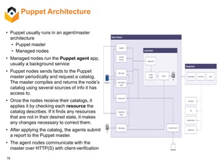 78
Puppet Architecture
• Puppet usually runs in an agent/master
architecture
• Puppet master
• Managed nodes
• Managed nodes run the Puppet agent app,
usually a background service
• Puppet nodes sends facts to the Puppet
master periodically and request a catalog.
The master compiles and returns the node’s
catalog using several sources of info it has
access to.
• Once the nodes receive their catalogs, it
applies it by checking each resource the
catalog describes. If it finds any resources
that are not in their desired state, it makes
any changes necessary to correct them.
• After applying the catalog, the agents submit
a report to the Puppet master.
• The agent nodes communicate with the
master over HTTP(S) with client-verification
 