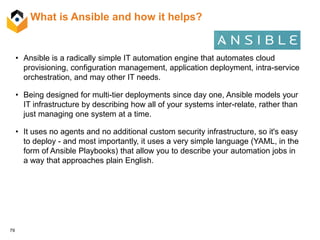 79
What is Ansible and how it helps?
• Ansible is a radically simple IT automation engine that automates cloud
provisioning, configuration management, application deployment, intra-service
orchestration, and may other IT needs.
• Being designed for multi-tier deployments since day one, Ansible models your
IT infrastructure by describing how all of your systems inter-relate, rather than
just managing one system at a time.
• It uses no agents and no additional custom security infrastructure, so it's easy
to deploy - and most importantly, it uses a very simple language (YAML, in the
form of Ansible Playbooks) that allow you to describe your automation jobs in
a way that approaches plain English.
 