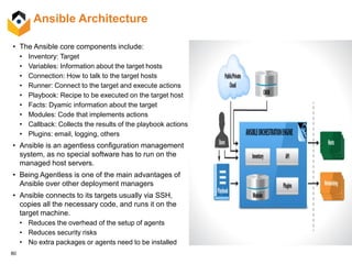 80
Ansible Architecture
• The Ansible core components include:
• Inventory: Target
• Variables: Information about the target hosts
• Connection: How to talk to the target hosts
• Runner: Connect to the target and execute actions
• Playbook: Recipe to be executed on the target host
• Facts: Dyamic information about the target
• Modules: Code that implements actions
• Callback: Collects the results of the playbook actions
• Plugins: email, logging, others
• Ansible is an agentless configuration management
system, as no special software has to run on the
managed host servers.
• Being Agentless is one of the main advantages of
Ansible over other deployment managers
• Ansible connects to its targets usually via SSH,
copies all the necessary code, and runs it on the
target machine.
• Reduces the overhead of the setup of agents
• Reduces security risks
• No extra packages or agents need to be installed
 