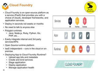 96
Cloud Foundry
• Cloud Foundry is an open-source platform as
a service (PaaS) that provides you with a
choice of clouds, developer frameworks, and
application services.
• Deploy in seconds not weeks or months
• No need to talk to anyone else
• Polyglot runtimes
• Java, Node.js, Ruby, Python, Go,
PHP, etc…
• Easily integrate internal and 3rd party
services/APIs
• Open Source runtime platform
• IaaS independent – runs in the cloud or on-
premise
• Deploying App to Cloud Foundry Runtime?
• Upload app bits and metadata
• Create and bind services
• Stage application
• Deploy application
• Manage application health
On the
Roadmap
 