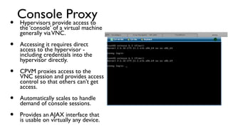 Console Proxy
•   Hypervisors provide access to
     the ‘console’ of a virtual machine
     generally via VNC.

•    Accessing it requires direct
     access to the hypervisor -
     including credentials into the
     hypervisor directly.

•    CPVM proxies access to the
     VNC session and provides access
     control so that others can’t get
     access.

•    Automatically scales to handle
     demand of console sessions.

•    Provides an AJAX interface that
     is usable on virtually any device.
 