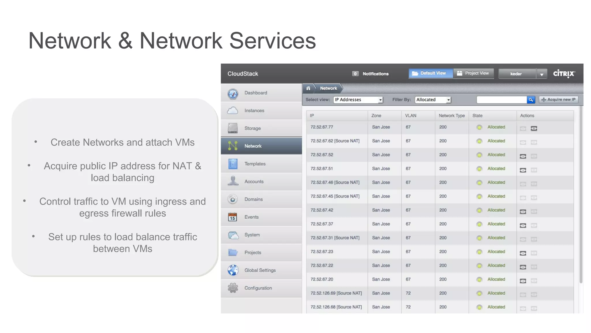 Network & Network Services



        •     Create Networks and attach VMs

    •        Acquire public IP address for NAT &
                       load balancing

•           Control traffic to VM using ingress and
                      egress firewall rules

        •     Set up rules to load balance traffic
                        between VMs
 