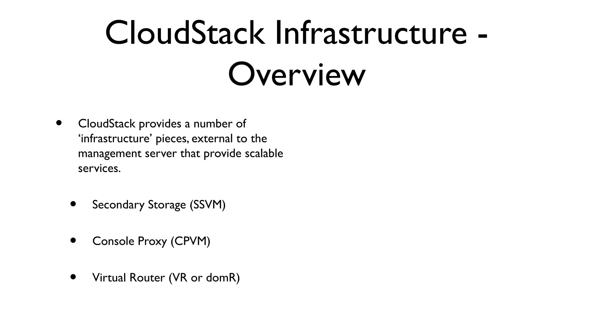 CloudStack Infrastructure -
                     Overview
•       CloudStack provides a number of
        ‘infrastructure’ pieces, external to the
        management server that provide scalable
        services.


    •     Secondary Storage (SSVM)


    •     Console Proxy (CPVM)


    •     Virtual Router (VR or domR)
 