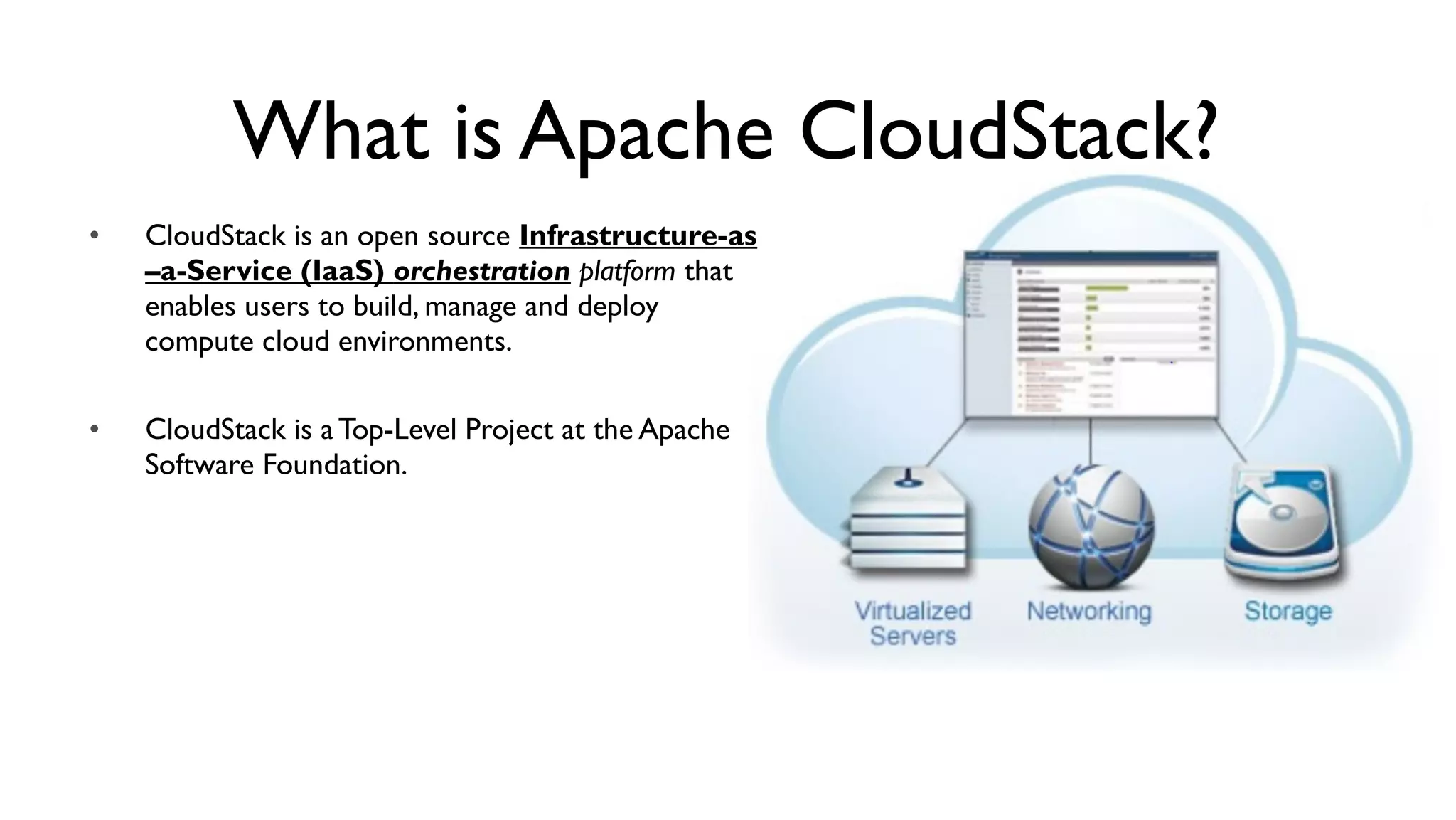 What is Apache CloudStack?
•   CloudStack is an open source Infrastructure-as
    –a-Service (IaaS) orchestration platform that
    enables users to build, manage and deploy
    compute cloud environments.

•   CloudStack is a Top-Level Project at the Apache
    Software Foundation.
 