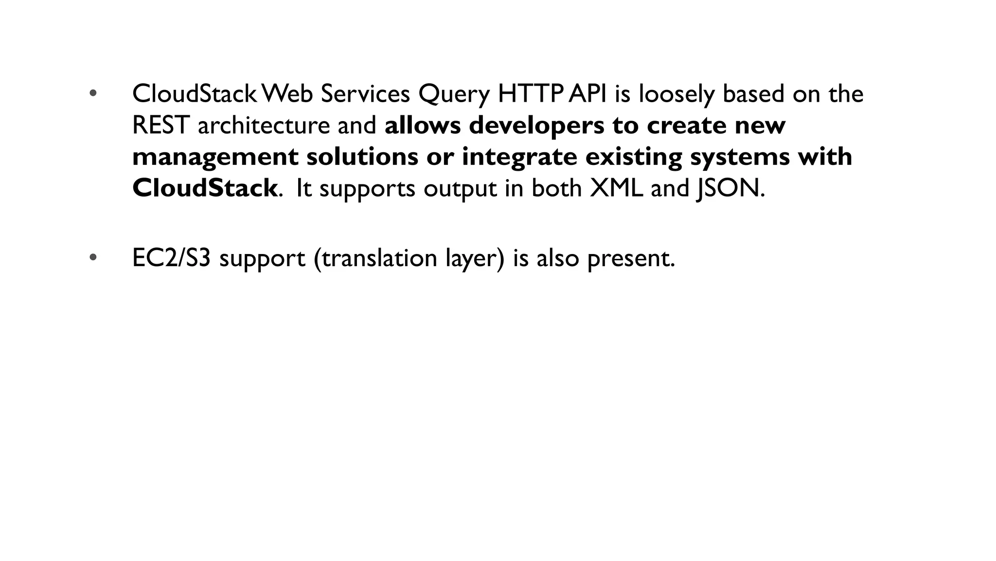 •   CloudStack Web Services Query HTTP API is loosely based on the
    REST architecture and allows developers to create new
    management solutions or integrate existing systems with
    CloudStack. It supports output in both XML and JSON.

•   EC2/S3 support (translation layer) is also present.
 