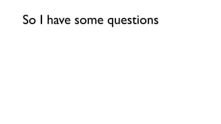 So I have some questions
 