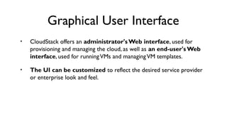 Graphical User Interface
•   CloudStack offers an administrator's Web interface, used for
    provisioning and managing the cloud, as well as an end-user's Web
    interface, used for running VMs and managing VM templates.

•   The UI can be customized to reflect the desired service provider
    or enterprise look and feel.
 