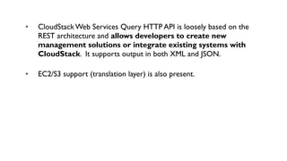•   CloudStack Web Services Query HTTP API is loosely based on the
    REST architecture and allows developers to create new
    management solutions or integrate existing systems with
    CloudStack. It supports output in both XML and JSON.

•   EC2/S3 support (translation layer) is also present.
 
