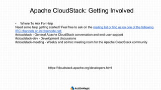 Apache CloudStack: Getting Involved
• Where To Ask For Help
Need some help getting started? Feel free to ask on the mailing list or find us on one of the following
IRC channels on irc.freenode.net:
#cloudstack - General Apache CloudStack conversation and end user support
#cloudstack-dev - Development discussions
#cloudstack-meeting - Weekly and ad-hoc meeting room for the Apache CloudStack community
https://cloudstack.apache.org/developers.html
 