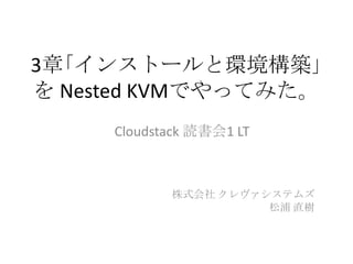 3章｢インストールと環境構築｣
を Nested KVMでやってみた。
Cloudstack 読書会1 LT
株式会社 クレヴァシステムズ
松浦 直樹
 