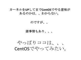 やっぱりココは、、、
CentOSでやってみたい。
カーネルをUPしてまでCentOSでやる意味が
あるのかは、、わからない。
のですが、、
諸事情もあり、、、
 