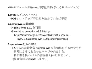 KVMモジュールのNested対応化手順(ざっくりバージョン)
1.(KVMのインストール)
→OSセットアップ時に組み込んでいれば不要
2.qemu-kvmの最新化
→ qemu-kvm-1.2.0を利用
→ curl -L -o qemu-kvm-1.2.0.tar.gz
http://sourceforge.net/projects/kvm/files/qemu-
kvm/1.2.0/qemu-kvm-1.2.0.tar.gz/download
3.qemu-kvmを入れ替え
→2.で入れた最新版のqemu-kvmの有効化をするのですが
参考にさせてもらったページの内容から、
若干書き換え(パスの書き換え)がありました。
(後日資料をUpdateします。)
 
