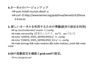 4.カーネルのバージョンアップ
→# yum install ncurses-devel -y
→# curl -O http://www.kernel.org/pub/linux/kernel/v3.0/linux
-3.6.tar.xz
5. 新しいカーネルを利用するための準備(既存の設定を利用)
→# cp /usr/src/kernels/`uname -r`/.config .
→# make menuconfig (変更なしなので、esc*2、yesで完了)
→# echo "CONFIG_SYSFS_DEPRECATED=y" >> .config
→# echo "CONFIG_SYSFS_DEPRECATED_V2=y" >> .config
→# make bzImage && make modules && make modules_install && make
instal
6.OSの起動設定を確認とgrub.confの設定。
→ # vi /etc/grub.conf
 