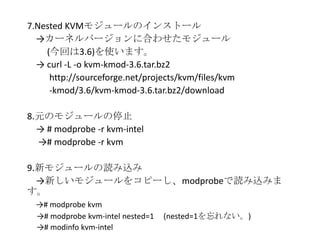 7.Nested KVMモジュールのインストール
→カーネルバージョンに合わせたモジュール
(今回は3.6)を使います。
→ curl -L -o kvm-kmod-3.6.tar.bz2
http://sourceforge.net/projects/kvm/files/kvm
-kmod/3.6/kvm-kmod-3.6.tar.bz2/download
8.元のモジュールの停止
→ # modprobe -r kvm-intel
→# modprobe -r kvm
9.新モジュールの読み込み
→新しいモジュールをコピーし、modprobeで読み込みま
す。
→# modprobe kvm
→# modprobe kvm-intel nested=1 (nested=1を忘れない。)
→# modinfo kvm-intel
 