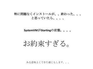 特に問題なくインストールが、、終わった、、、
と思っていたら、、、、
SystemVMがStartingの状態。。。。
お約束すぎる。
ある意味よくできた感じもします。。。
 