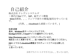 自己紹介
株式会社 クレヴァシステムズ
・都内のSierです。SAP、ECサイト構築
Web系開発、、、インフラ周りの構築/運用をやっていま
す。
(当然、、cloudstackも頑張っています。)
松浦 直樹
基本、Windows系サーバエンジニアです。
XenAppを利用したSaaSサイトの運用やっています。
http://kumozaru.com というサイトやっています。
現状まったく更新できず。。良いCMSがあったら教えてください。
HWレイヤからcloudstack構築までのチュートリアルを公開した
い。。。
と思っています。
自作プライベートクラウドとか、、やっています。
 