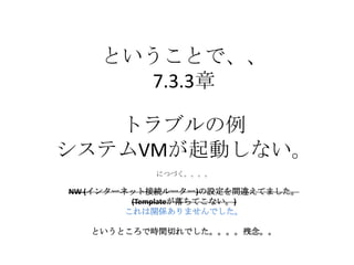 ということで、、
7.3.3章
トラブルの例
システムVMが起動しない。
につづく。。。。
NW (インターネット接続ルーター)の設定を間違えてました。
(Templateが落ちてこない。)
これは関係ありませんでした。
というところで時間切れでした。。。。残念。。
 