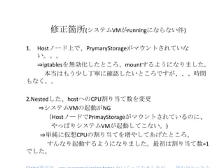修正箇所(システムVMがrunningにならない件)
1. Hostノード上で、PrymaryStorageがマウントされていな
い。。。
⇒iptablesを無効化したところ、mountするようになりました。
本当はもう少し丁寧に確認したいところですが、、、時間
もなく。。
2.Nestedした、hostへのCPU割り当て数を変更
⇒システムVMの起動がNG
（HostノードでPrimayStorageがマウントされているのに、
やっぱりシステムVMが起動してこない。)
⇒単純に仮想CPUの割り当てを増やしてあげたところ、
すんなり起動するようになりました。最初は割り当て数=1
でした。
 