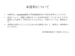 本資料について
• 本資料は、cloudstack徹底入門初版(翔泳社) の内容を参考にしています。
• 設定について、書籍に記載されている内容を設定しているつもりですが、
誤読による設定ミス等あるかもしれません。内容については、無保証で
す。
• 本資料を利用したことによるあらゆる損害に対して、筆者は一切保障をい
たしません。
参考資料程度でご利用ください。
 
