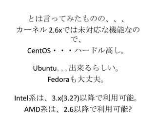 とは言ってみたものの、、、
カーネル 2.6xでは未対応な機能なの
で、
CentOS・・・ハードル高し。
Ubuntu｡｡｡出来るらしい。
Fedoraも大丈夫。
Intel系は、3.x(3.2?)以降で利用可能。
AMD系は、2.6以降で利用可能?
 