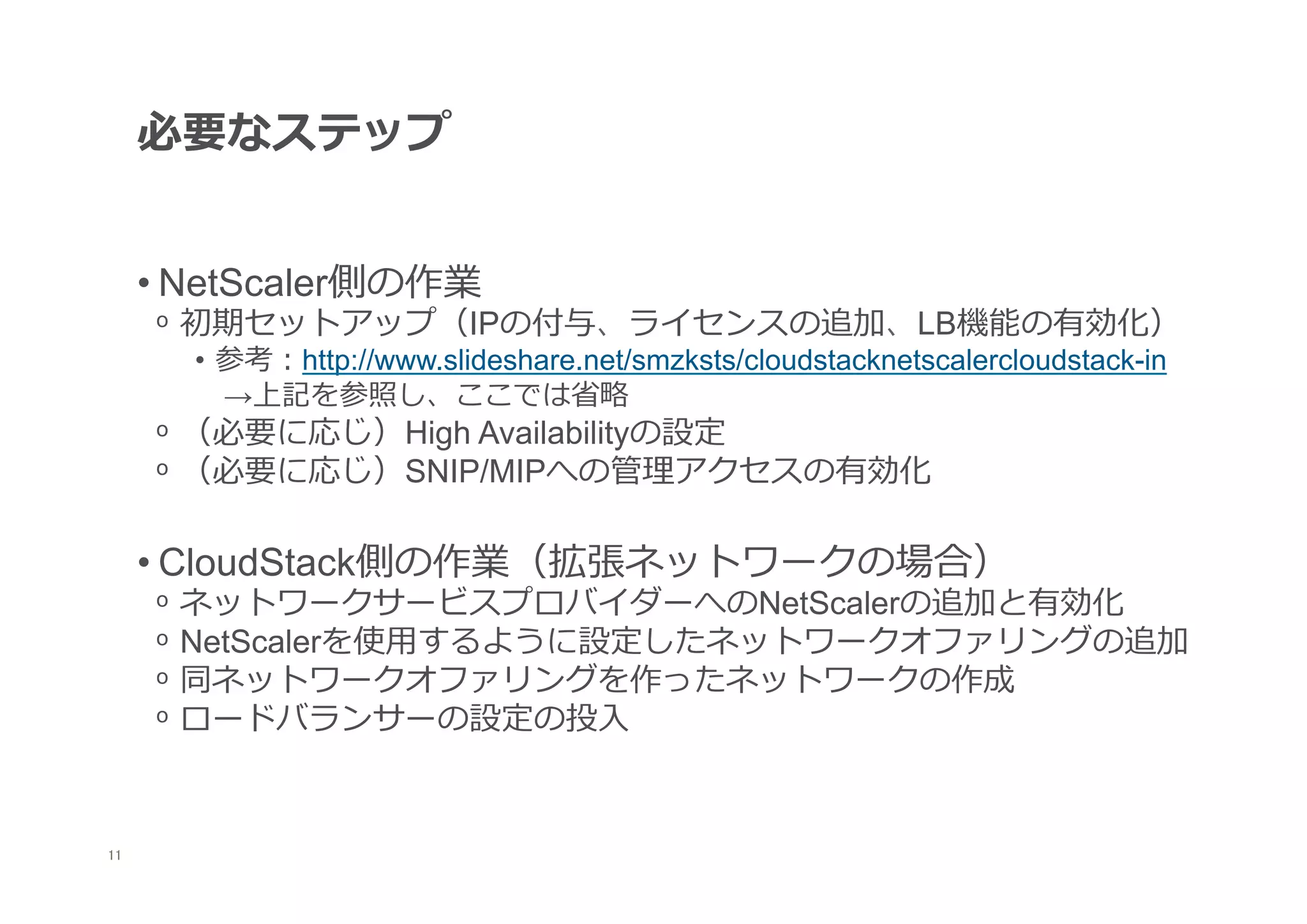 必要なステップ


      • NetScaler側の作業
      ᵒ  初期セットアップ（IPの付与、ライセンスの追加、LB機能の有効化）
        •  参考：http://www.slideshare.net/smzksts/cloudstacknetscalercloudstack-in
           →上記を参照し、ここでは省省略略
      ᵒ  （必要に応じ）High Availabilityの設定
      ᵒ  （必要に応じ）SNIP/MIPへの管理理アクセスの有効化

      • CloudStack側の作業（拡張ネットワークの場合）
      ᵒ  ネットワークサービスプロバイダーへのNetScalerの追加と有効化
      ᵒ  NetScalerを使⽤用するように設定したネットワークオファリングの追加
      ᵒ  同ネットワークオファリングを作ったネットワークの作成
      ᵒ  ロードバランサーの設定の投⼊入



11
 	
 