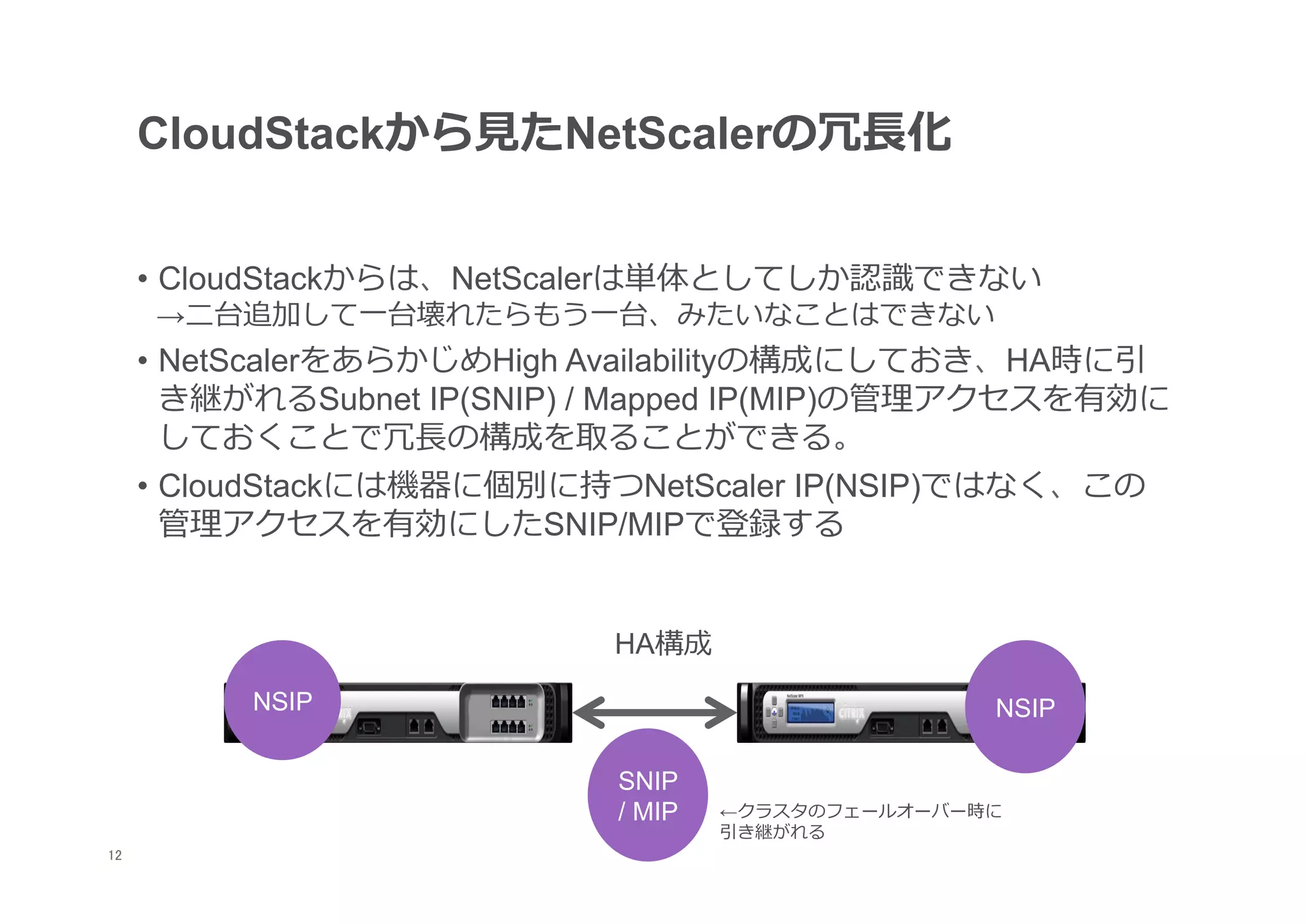 CloudStackから⾒見見たNetScalerの冗⻑⾧長化


      •  CloudStackからは、NetScalerは単体としてしか認識識できない
      →⼆二台追加して⼀一台壊れたらもう⼀一台、みたいなことはできない
      •  NetScalerをあらかじめHigh Availabilityの構成にしておき、HA時に引
         き継がれるSubnet IP(SNIP) / Mapped IP(MIP)の管理理アクセスを有効に
         しておくことで冗⻑⾧長の構成を取ることができる。
      •  CloudStackには機器に個別に持つNetScaler IP(NSIP)ではなく、この
         管理理アクセスを有効にしたSNIP/MIPで登録する


                              HA構成
           NSIP                                      NSIP

                              SNIP
                              / MIP   ←クラスタのフェールオーバー時に
                                      引き継がれる
12
 	
 