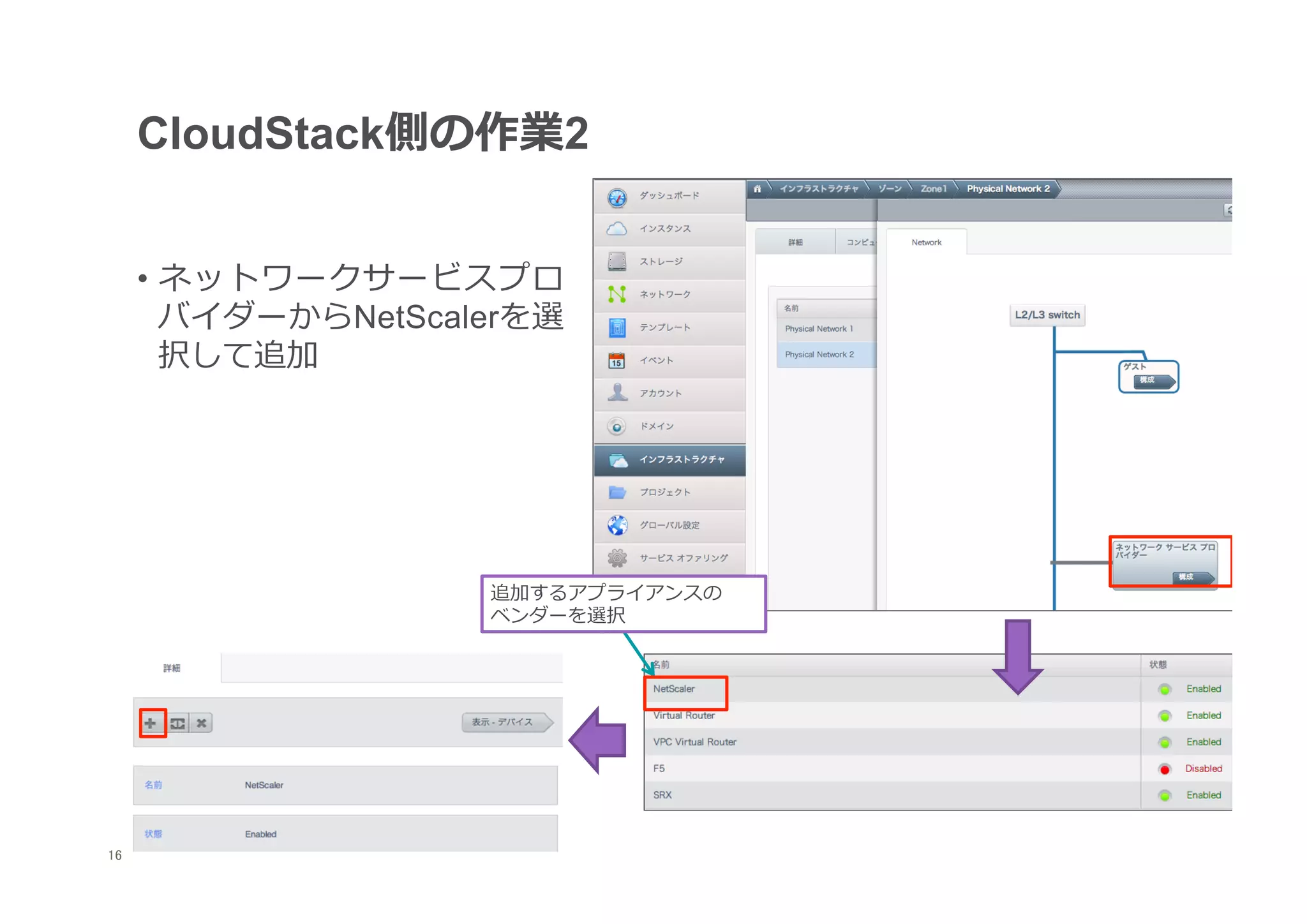 CloudStack側の作業2


      •  ネットワークサービスプロ
         バイダーからNetScalerを選
         択して追加




                      追加するアプライアンスの	
  
                      ベンダーを選択




16
 	
 