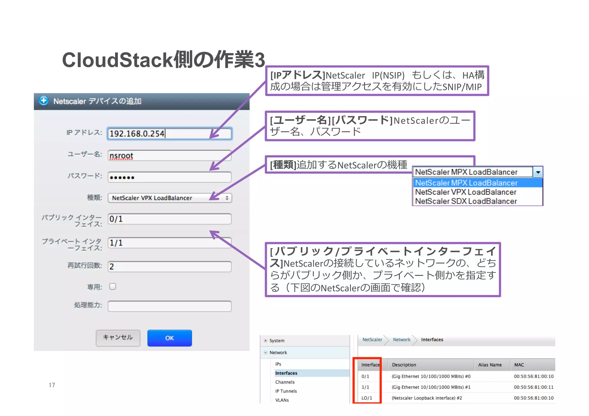 CloudStack側の作業3
                        [IPアドレス]NetScaler	
   IP(NSIP)	
   もしくは、HA構
                        成の場合は管理理アクセスを有効にしたSNIP/MIP


                        [ユーザー名][パスワード]NetScalerのユー
                        ザー名、パスワード


                        [種類]追加するNetScalerの機種




                        [パブリック/プライベートインターフェイ
                        ス]NetScalerの接続しているネットワークの、どち
                        らがパブリック側か、プライベート側かを指定す
                        る（下図のNetScalerの画⾯面で確認）




17
 	
 