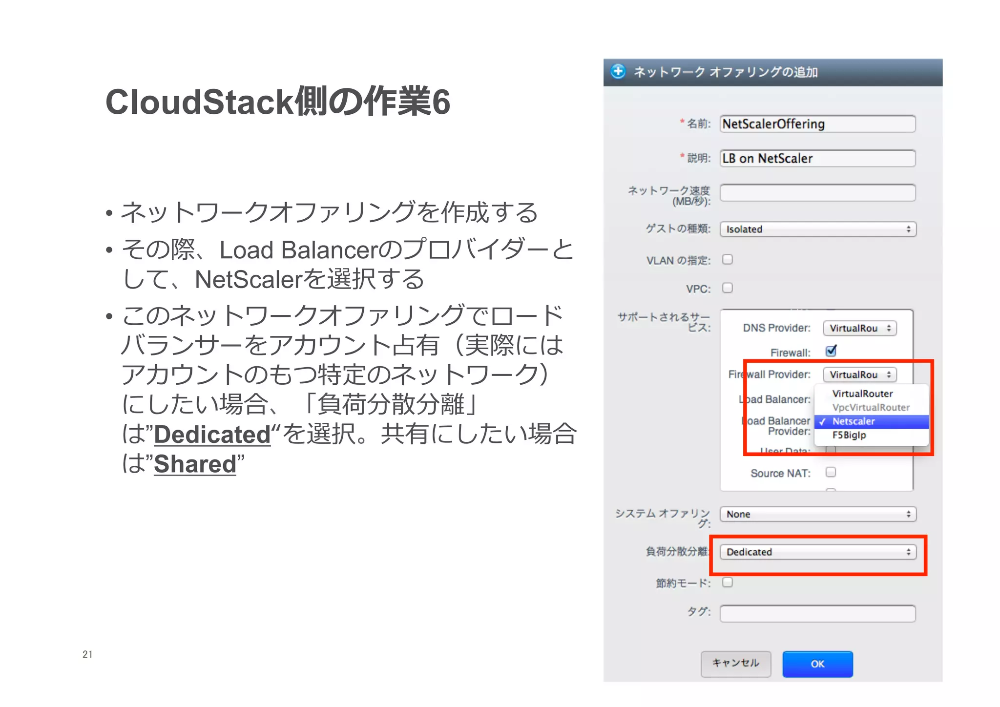 CloudStack側の作業6


      •  ネットワークオファリングを作成する
      •  その際、Load Balancerのプロバイダーと
         して、NetScalerを選択する
      •  このネットワークオファリングでロード
         バランサーをアカウント占有（実際には
         アカウントのもつ特定のネットワーク）
         にしたい場合、「負荷分散分離離」
         は”Dedicated“を選択。共有にしたい場合
         は”Shared”




21
 	
 