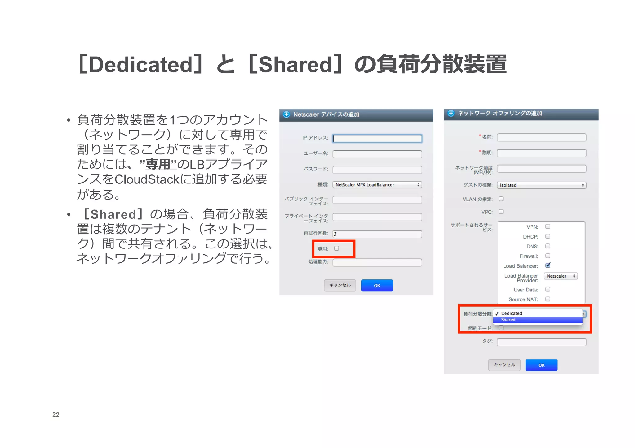 ［Dedicated］と［Shared］の負荷分散装置

      •  負荷分散装置を1つのアカウント
         （ネットワーク）に対して専⽤用で
         割り当てることができます。その
         ためには、”専⽤用”のLBアプライア
         ンスをCloudStackに追加する必要
         がある。
      •  ［Shared］の場合、負荷分散装
         置は複数のテナント（ネットワー
         ク）間で共有される。この選択は、
         ネットワークオファリングで⾏行行う。




22
 	
 
