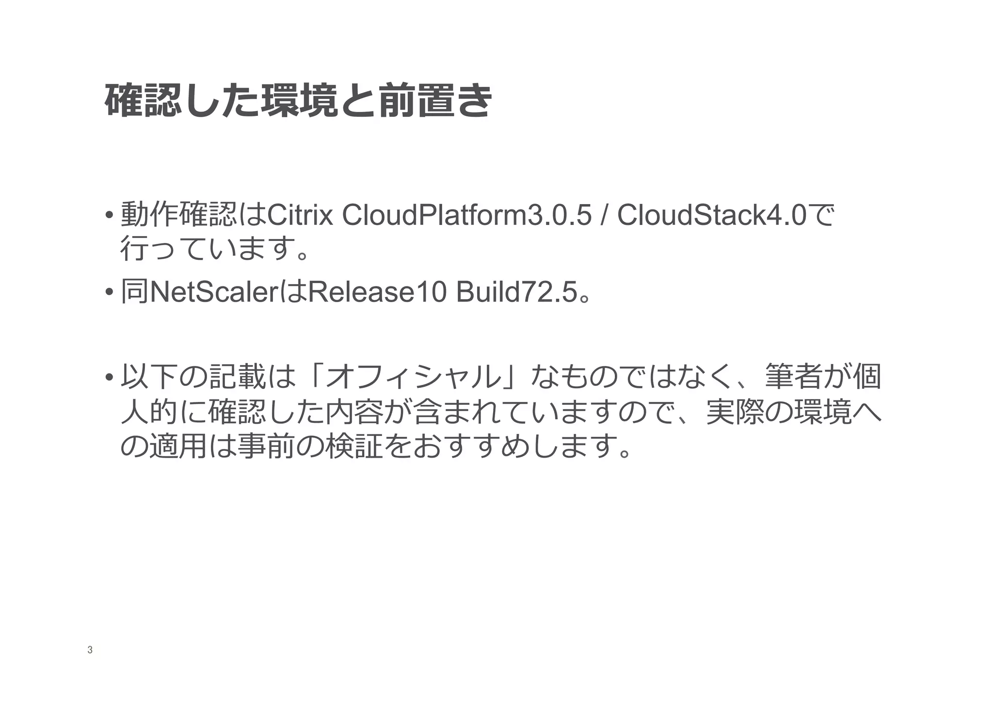 確認した環境と前置き

     • 動作確認はCitrix CloudPlatform3.0.5 / CloudStack4.0で
       ⾏行行っています。
     • 同NetScalerはRelease10 Build72.5。

     • 以下の記載は「オフィシャル」なものではなく、筆者が個
       ⼈人的に確認した内容が含まれていますので、実際の環境へ
       の適⽤用は事前の検証をおすすめします。




	
3
 