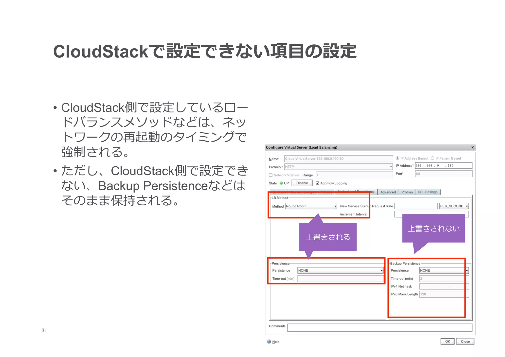 CloudStackで設定できない項⽬目の設定


      •  CloudStack側で設定しているロー
         ドバランスメソッドなどは、ネッ
         トワークの再起動のタイミングで
         強制される。
      •  ただし、CloudStack側で設定でき
         ない、Backup Persistenceなどは
         そのまま保持される。

                                             上書きされない
                                    上書きされる




31
 	
 