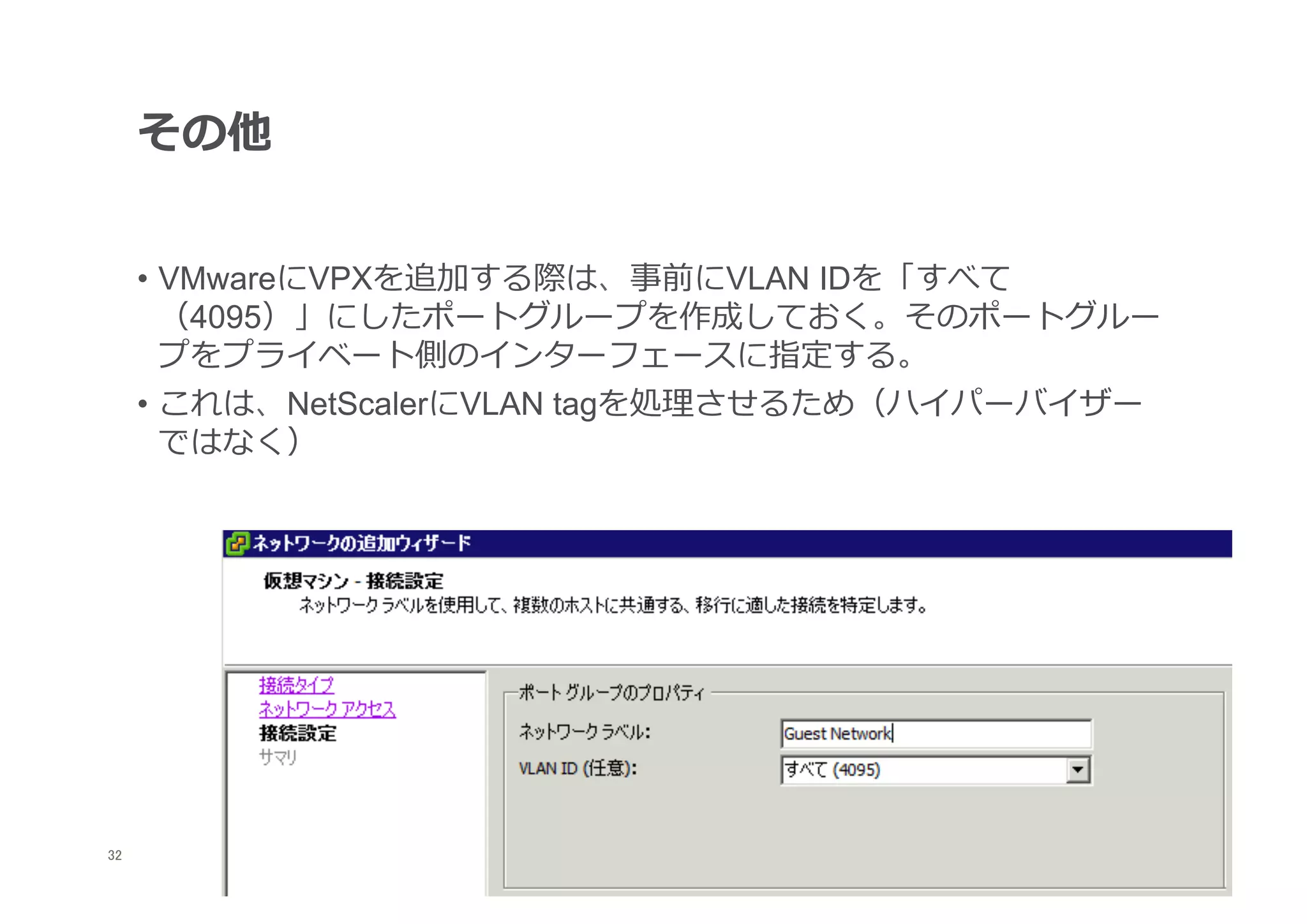 その他


      •  VMwareにVPXを追加する際は、事前にVLAN IDを「すべて
         （4095）」にしたポートグループを作成しておく。そのポートグルー
         プをプライベート側のインターフェースに指定する。
      •  これは、NetScalerにVLAN tagを処理理させるため（ハイパーバイザー
         ではなく）




32
 	
 