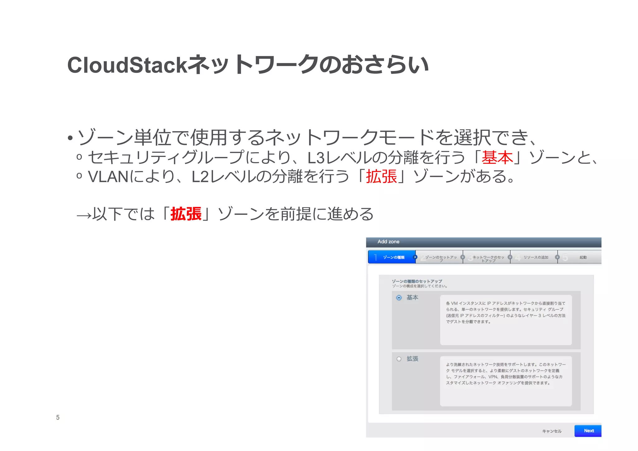 CloudStackネットワークのおさらい


     • ゾーン単位で使⽤用するネットワークモードを選択でき、
     ᵒ  セキュリティグループにより、L3レベルの分離離を⾏行行う「基本」ゾーンと、
     ᵒ  VLANにより、L2レベルの分離離を⾏行行う「拡張」ゾーンがある。

     →以下では「拡張」ゾーンを前提に進める




	
5
 