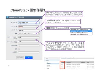 CloudStack側の作業3
                        [IPアドレス]NetScaler	
   IP(NSIP)	
   もしくは、HA構
                        成の場合は管理理アクセスを有効にしたSNIP/MIP


                        [ユーザー名][パスワード]NetScalerのユー
                        ザー名、パスワード


                        [種類]追加するNetScalerの機種




                        [パブリック/プライベートインターフェイ
                        ス]NetScalerの接続しているネットワークの、どち
                        らがパブリック側か、プライベート側かを指定す
                        る（下図のNetScalerの画⾯面で確認）




17
 	
 