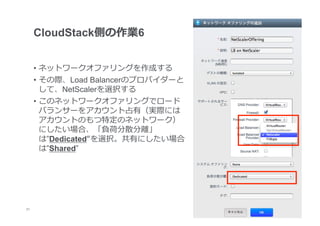CloudStack側の作業6


      •  ネットワークオファリングを作成する
      •  その際、Load Balancerのプロバイダーと
         して、NetScalerを選択する
      •  このネットワークオファリングでロード
         バランサーをアカウント占有（実際には
         アカウントのもつ特定のネットワーク）
         にしたい場合、「負荷分散分離離」
         は”Dedicated“を選択。共有にしたい場合
         は”Shared”




21
 	
 
