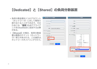 ［Dedicated］と［Shared］の負荷分散装置

      •  負荷分散装置を1つのアカウント
         （ネットワーク）に対して専⽤用で
         割り当てることができます。その
         ためには、”専⽤用”のLBアプライア
         ンスをCloudStackに追加する必要
         がある。
      •  ［Shared］の場合、負荷分散装
         置は複数のテナント（ネットワー
         ク）間で共有される。この選択は、
         ネットワークオファリングで⾏行行う。




22
 	
 
