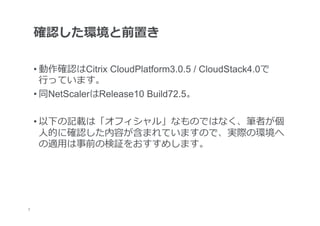 確認した環境と前置き

     • 動作確認はCitrix CloudPlatform3.0.5 / CloudStack4.0で
       ⾏行行っています。
     • 同NetScalerはRelease10 Build72.5。

     • 以下の記載は「オフィシャル」なものではなく、筆者が個
       ⼈人的に確認した内容が含まれていますので、実際の環境へ
       の適⽤用は事前の検証をおすすめします。




	
3
 