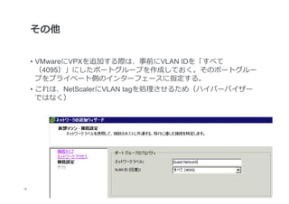 その他


      •  VMwareにVPXを追加する際は、事前にVLAN IDを「すべて
         （4095）」にしたポートグループを作成しておく。そのポートグルー
         プをプライベート側のインターフェースに指定する。
      •  これは、NetScalerにVLAN tagを処理理させるため（ハイパーバイザー
         ではなく）




32
 	
 