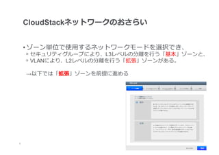 CloudStackネットワークのおさらい


     • ゾーン単位で使⽤用するネットワークモードを選択でき、
     ᵒ  セキュリティグループにより、L3レベルの分離離を⾏行行う「基本」ゾーンと、
     ᵒ  VLANにより、L2レベルの分離離を⾏行行う「拡張」ゾーンがある。

     →以下では「拡張」ゾーンを前提に進める




	
5
 