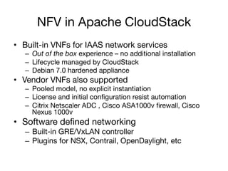 NFV in Apache CloudStack
•  Built-in VNFs for IAAS network services
–  Out of the box experience – no additional installation
–  Lifecycle managed by CloudStack
–  Debian 7.0 hardened appliance
•  Vendor VNFs also supported
–  Pooled model, no explicit instantiation
–  License and initial conﬁguration resist automation
–  Citrix Netscaler ADC , Cisco ASA1000v ﬁrewall, Cisco
Nexus 1000v
•  Software deﬁned networking
–  Built-in GRE/VxLAN controller
–  Plugins for NSX, Contrail, OpenDaylight, etc
 