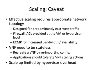 Scaling:	
  Caveat	
  
•  Eﬀec-ve	
  scaling	
  requires	
  appropriate	
  network	
  
topology	
  
– Designed	
  for	
  predominantly	
  east-­‐west	
  traﬃc	
  
– Firewall,	
  ACL	
  provided	
  at	
  the	
  VM	
  or	
  hypervisor	
  
level	
  
– ECMP	
  for	
  increased	
  bandwidth	
  /	
  availability	
  
•  VNF	
  need	
  to	
  be	
  stateless	
  	
  
– Recreate	
  a	
  VNF	
  by	
  re-­‐impor-ng	
  conﬁg.	
  
– Applica-ons	
  should	
  tolerate	
  VNF	
  scaling	
  ac-ons	
  
•  Scale	
  up	
  limited	
  by	
  hypervisor	
  overhead	
  
 